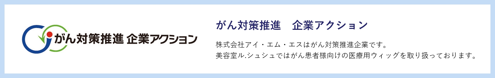 がん対策推進 企業アクション 株式会社アイ・エム・エスはがん対策推進企業です。美容室ル.シュシュではがん患者様向けの医療用ウィッグを取り扱っております